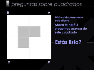 11
4 preguntas sobre cuadrados
B A
DC
Mirá cuidadosamente
este dibujo
Ahora te haré 4
preguntas acerca de
este cuadrado
Estás listo?
 