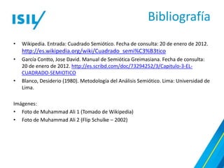 Bibliografía
•   Wikipedia. Entrada: Cuadrado Semiótico. Fecha de consulta: 20 de enero de 2012.
    http://es.wikipedia.org/wiki/Cuadrado_semi%C3%B3tico
•   García Contto, Jose David. Manual de Semiótica Greimasiana. Fecha de consulta:
    20 de enero de 2012. http://es.scribd.com/doc/73294252/3/Capitulo-3-EL-
    CUADRADO-SEMIOTICO
•   Blanco, Desiderio (1980). Metodología del Análisis Semiótico. Lima: Universidad de
    Lima.

Imágenes:
• Foto de Muhammad Ali 1 (Tomado de Wikipedia)
• Foto de Muhammad Ali 2 (Flip Schulke – 2002)
 