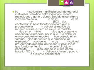    La         n cultural se manifiesta cuando material
    cultural es trasmitido entre individuos, mentes,
    sociedades o generaciones. Debido al constante
    incremento en la              n de las           as de
                 ny                 n (TIC), stas
    conforman la base facilitadora para que el
    proceso de la           n cultural se realice de
    manera eficiente. Pero no existe un modelo
         rico en el mbito            gico que asegure la
    eficiencia del proceso, por lo que sta debe ser
    enmarcada en un modelo             rico basado en un
    sistema gico-deductivo que armonice los
    elementos       sicos de la      a de         n cultural
    presentando axiomas, asunciones y postulados
    que fundamenten la             n cultural bajo un
    contexto            gico, donde se utilice como
    base las TIC y la         n del conocimiento para la
                  n eficiente del material
 