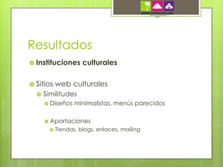 Resultados
 Instituciones       culturales

 Sitios    web culturales
     Similitudes
       Diseños    minimalistas, menús parecidos

       Aportaciones
           Tiendas, blogs, enlaces, mailing
 