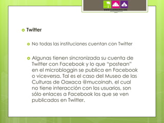    Twitter

       No todas las instituciones cuentan con Twitter


       Algunas tienen sincronizada su cuenta de
        Twitter con Facebook y lo que “postean”
        en el microbloggin se publica en Facebook
        o viceversa. Tal es el caso del Museo de las
        Culturas de Oaxaca @mucoinah, el cual
        no tiene interacción con los usuarios, son
        sólo enlaces a Facebook los que se ven
        publicados en Twitter.
 