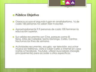    Público Objetivo

   Oaxaca ocupa el segundo lugar en analfabetismo, 16 de
    cada 100 personas no saben leer ni escribir.

   Aproximadamente 9.9 personas de cada 100 terminan la
    educación superior.

   Sus salidas recurrentes son Cine, parques como El
    llano, Atrio de Catedral, Santo Domingo, Cafés, Centros
    Nocturnos los fines de semana.

   Actividades recurrentes, escuela, ver televisión, escuchar
    música en teléfonos, visita a Ciber Cafés o Internet en casa
    (visitas a Facebook, Youtube, utilizan buscadores (Google
    principalmente) para acceder a sitios específicos.
 