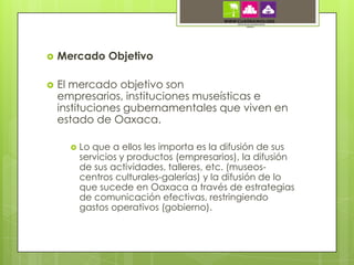   Mercado Objetivo

   El mercado objetivo son
    empresarios, instituciones museísticas e
    instituciones gubernamentales que viven en
    estado de Oaxaca.

         Lo que a ellos les importa es la difusión de sus
          servicios y productos (empresarios), la difusión
          de sus actividades, talleres, etc. (museos-
          centros culturales-galerías) y la difusión de lo
          que sucede en Oaxaca a través de estrategias
          de comunicación efectivas, restringiendo
          gastos operativos (gobierno).
 