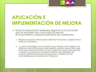 APLICACIÓN E
IMPLEMENTACIÓN DE MEJORA
   Dada la observación realizada, llegamos a la conclusión
    que se necesitan dos cosas básicas para el
    reconocimiento y reposicionamiento de Cuadramos.

       Reestructuración interna para delimitar funciones y operaciones
        entre los miembros.

        y como estrategia una campaña que tenga como objetivo el
        informar a las instituciones que realizan eventos que el sitio web
        está nuevamente en línea y como segundo punto que informe
        y motive a usuario que la web le ofrece una cartelera de
        eventos además de recomendaciones y reseñas de las
        actividades que se realicen en Oaxaca.
 