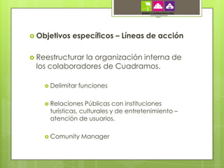  Objetivos   específicos – Líneas de acción

 Reestructurar
              la organización interna de
 los colaboradores de Cuadramos.

     Delimitar   funciones

     Relaciones  Públicas con instituciones
     turísticas, culturales y de entretenimiento –
     atención de usuarios.

     Comunity    Manager
 
