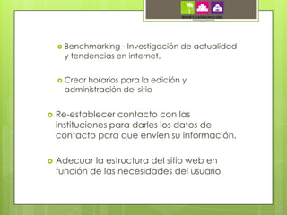  Benchmarking  - Investigación de actualidad
      y tendencias en internet.


     Crearhorarios para la edición y
      administración del sitio


   Re-establecer contacto con las
    instituciones para darles los datos de
    contacto para que envíen su información.

   Adecuar la estructura del sitio web en
    función de las necesidades del usuario.
 