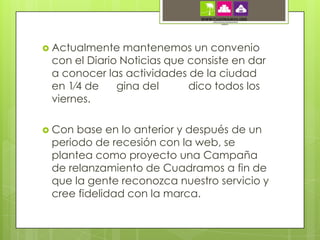  Actualmente  mantenemos un convenio
 con el Diario Noticias que consiste en dar
 a conocer las actividades de la ciudad
 en 1⁄4 de    gina del      dico todos los
 viernes.

 Con base en lo anterior y después de un
 periodo de recesión con la web, se
 plantea como proyecto una Campaña
 de relanzamiento de Cuadramos a fin de
 que la gente reconozca nuestro servicio y
 cree fidelidad con la marca.
 