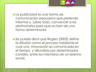  Lapublicidad es una forma de
 comunicación persuasiva que pretende
 informar y, sobre todo, convencer a los
 destinatarios para que actúen de una
 forma determinada

 Se puede decir que Rogers (2003) define
 la difusión como el proceso mediante el
 cual una innovación es comunicada en
 el tiempo y difundida por determinados
 canales, entre los miembros de un sistema
 social.
 