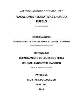 APROVECHAMIENTO DE TIEMPO LIBRE

   VACACIONES RECREATIVAS CHURIDO
               PUEBLO
                      (Semana institucional)




                   COORDINADORES
DEPARTAMENTO DE EDUCACION FISICA Y COMITÉ DE DEPORTE
               (Institución educativa churido pueblo)




                     RESPONSABLES

     DEPARTAMENTO DE EDUCACION FISICA
        JESUS ORLANDO CETRE IBARGUEN
                (Rector de la institución educativa)




                        PATROCINA
             SECRETARIA DE EDUCACION
                        APARTADO
                             2011
 