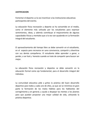 JUSTIFICACION

Fomentar el deporte y a la vez incentivar a las instituciones educativas
participantes del evento.

La educación física recreación y deporte se ha convertido en el medio,
como el elemento más utilizado por los estudiantes para expresar
sentimientos, ideas, y además contribuye al mejoramiento de algunas
capacidades físicas y mentales que a la vez van ayudando en La formación
integral del estudiante.



El aprovechamiento del tiempo libre se debe convertir en el estudiante,
en el espacio para recrearse en sana convivencia, compartir y divertirse
con sus demás compañeros. El estudiante debe aprender a ganar, a
perder, a ser leal y honesto cuando se trate de compartir para buscar ser
mejor.



La educación física recreación y deportes se debe convertir en la
educación formal como eje fundamental, para el desarrollo integral del
individuo.



La comunidad educativa pide a gritos la práctica del buen desarrollo
deportivo para todos y cada uno de ellos, ya que así se minimiza en gran
parte la formación de los malos hábitos para los habitantes del
corregimiento y en general, y ayuda a despejar las mentes a los jóvenes
para que puedan proyectar una mejor calidad de vida, utilizando la
práctica deportiva.
 