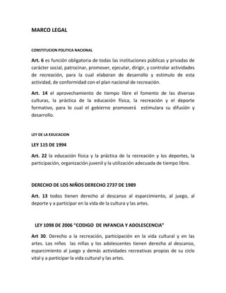 MARCO LEGAL


CONSTITUCION POLITICA NACIONAL

Art. 6 es función obligatoria de todas las instituciones públicas y privadas de
carácter social, patrocinar, promover, ejecutar, dirigir, y controlar actividades
de recreación, para la cual elaboran de desarrollo y estimulo de esta
actividad, de conformidad con el plan nacional de recreación.

Art. 14 el aprovechamiento de tiempo libre el fomento de las diversas
culturas, la práctica de la educación física, la recreación y el deporte
formativo, para lo cual el gobierno promoverá estimulara su difusión y
desarrollo.


LEY DE LA EDUCACION

LEY 115 DE 1994

Art. 22 la educación física y la práctica de la recreación y los deportes, la
participación, organización juvenil y la utilización adecuada de tiempo libre.



DERECHO DE LOS NIÑOS DERECHO 2737 DE 1989

Art. 13 todos tienen derecho al descanso al esparcimiento, al juego, al
deporte y a participar en la vida de la cultura y las artes.



ALEY 1098 DE 2006 “CODIGO DE INFANCIA Y ADOLESCENCIA”

Art 30. Derecho a la recreación, participación en la vida cultural y en las
artes. Los niños las niñas y los adolescentes tienen derecho al descanso,
esparcimiento al juego y demás actividades recreativas propias de su ciclo
vital y a participar la vida cultural y las artes.
 