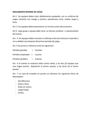 REGLAMENTO INTERNO DE JUEGO

Art.1 los equipos deben estar debidamente equipados, con su uniforme de
juego; camiseta con manga y número, pantaloneta corta, medias largas y
tenis.

Art.-2 los equipos deben presentarse 15 minutos antes del encuentro.

Art-3 cada grupo o equipo debe tener un técnico, profesor o representante
del mismo.

Art.- 4 los equipos deben cancelar el arbitraje antes de comenzar el partido o
en su debido caso después del primer periodo de juego.

Art.-5 los puntos a utilizarse serán los siguientes:

Partidos ganados         = 2 puntos

Partidos empatados =         1 punto

Partidos perdidos        =   0 punto

Art.- 6 el evento se realizara todos contra todos, y los dos (2) equipos que
mas hagan puntos disputarán el primer puesto, y los otros (2) el tercer
puesto.

Art.- 7 en caso de empates en puntos se utilizaran los siguientes ítems de
desempates:

   -   Gol diferencia
   -   Goles a favor
   -   Goles en contra
   -   Juego limpio
   -   Sorteo.
 