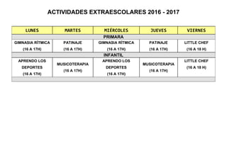 ACTIVIDADES EXTRAESCOLARES 2016 - 2017
LUNES MARTES MIÉRCOLES JUEVES VIERNES
PRIMARA
GIMNASIA RÍTMICA
(16 A 17H)
PATINAJE
(16 A 17H)
GIMNASIA RÍTMICA
(16 A 17H)
PATINAJE
(16 A 17H)
LITTLE CHEF
(16 A 18 H)
INFANTIL
APRENDO LOS
DEPORTES
(16 A 17H)
MUSICOTERAPIA
(16 A 17H)
APRENDO LOS
DEPORTES
(16 A 17H)
MUSICOTERAPIA
(16 A 17H)
LITTLE CHEF
(16 A 18 H)
 