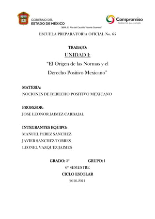 “2011. El Año del Caudillo Vicente Guerrero”<br />ESCUELA PREPARATORIA OFICIAL No. 65<br />TRABAJO:<br />UNIDAD I: <br />“El Origen de las Normas y el <br />Derecho Positivo Mexicano”<br />MATERIA: <br />NOCIONES DE DERECHO POSITIVO MEXICANO<br />PROFESOR: <br />JOSE LEONOR JAIMEZ CARBAJAL<br />INTEGRANTES EQUIPO: <br />MANUEL PEREZ SANCHEZ<br />JAVIER SANCHEZ TORRES<br />LEONEL VAZQUEZ JAIMES<br />GRADO: 3º                   GRUPO: I<br />6º SEMESTRE<br />CICLO ESCOLAR<br />2010-2011<br />RUBRICA DE EVALUACION<br />ASPECTO A VERIFICARBAJO (25 PUNTOS)MEDIO(50 PUNTOS)ALTO(75 PUNTOS)MUY ALTO(100 PUNTOS)1.-Utiliza referentes teóricos y metodológicos para sustentar la estructura lógica de la pregunta solución planteada en clase.Ausencia de referentes teóricos basados en alguna tendencia o enfoque científico y/o disciplinario.Establecimiento de solo una referencia teórica con sus componentes metodológicos.Establecimiento de dos referentes teóricos y sus componentes metodológicos.Establecimiento de tres o mas referentes teóricos y sus componentes metodológicos.2.-Construye estrategia de indagación y verifica confiabilidad de las fuentes.No construye estrategia de indagación ni verifica confiabilidad de las fuentes.Construye estrategia de indagación pero no verifica confiabilidad de las fuentes.Verifica confiabilidad de las fuentes pero no construye estrategia de indagación.Construye estrategia de indagación y verifica confiabilidad de las fuentes.3.-Arreglos de datos e información pertinentes a la materia de estudio a partir de estructuras lógicas y sistemáticas provenientes de la asignatura y área de conocimientos respectivamente.No genera marco de información.Genera marco de información útil que le permite dar mediana respuesta a las preguntas planteadas.Genera un marco de información útil y claro que le permite dar respuesta a las preguntas planteadas.Genera un marco de información amplio, útil y claro que le permite dar respuesta alas preguntas planteadas.4.-Esquematizacion de los conceptos clave empleando herramientas graficas de la información con manejo claro de idea principal, ideas secundarias y estructura de la herramienta.No esquematiza ni maneja ideas.La estructura de la herramienta grafica es adecuada. No hay manejo claro de idea principal e ideas secundarias.La estructura de la herramienta grafica es adecuada. Hay manejo claro de idea principal pero no de ideas secundarias.La estructura de la herramienta grafica corresponde a su naturaleza. Manejo claro de idea principal e ideas secundarias.5.-Construccion y realización del reporte escrito o exposición oral.El reporte o exposición se hace con ausencia de marcos teóricos y metodológicos y resolución del problema base sin estrategias lógicas.El reporte o exposición se hace con marcos teóricos o metodológicos. Incompletos y usa marcos lógicos débiles para la resolución del problema base.El reporte o exposición se hace con marcos teóricos o metodológicos. Incompletos y usa marcos lógicos sólidos para la resolución del problema base.El reporte o exposición se hace con marcos teóricos o metodológicos. Completos y muy sólidos, usando marcos lógicos muy sólidos para la resolución del problema base.Los argumentos están desprovistos de marcos teóricos, conceptos no claros.Procesos argumentativos medianamente planteados sin apoyo multimedia preciso.Procesos argumentativos bien planteados con apoyo multimedia preciso.Procesos argumentativos planteados de manera excelente con apoyo multimedia muy preciso.<br />Cuadrante <br />1<br />Producción de un ambiente de motivación, vía la gestión de preguntas de interés en el estudiante y la construcción de estructuras jerárquicas o árbol de expansión.<br />Preguntas Generadoras<br />En años recientes en nuestro país y sobretodo en el Distrito Federal se han venido aprobando leyes polémicas que a sus ciudadanos a veces los toman desprevenidos y otras veces muchos luchan en contra de ellas o a favor.<br />¿Qué punto de vista tienes sobre la aprobación del aborto en el DF?<br />¿Crees debería extenderse a los demás estados de la república?<br />¿En qué casos te parecería justo que se pudiera abortar?<br />¿Qué otras medidas crees que podría tomar el gobierno para evitar los abortos?<br />¿Qué opinas de que en el DF estén permitidos los matrimonios entre homosexuales?<br />¿Y sobre el hecho de que puedan adoptar?<br />¿Propón una Ley que creas conveniente para el caso de los inmigrantes de América del Sur que tienen que cruzar por México para llegar a los E.U.A.?<br />¿Se rumora de un proyecto de Ley que ayude a regularizar la prostitución, crees que es correcto hacer esto?<br />Cuadrante <br />2<br />Búsqueda, Identificación y Evaluación de información cibergráfica, documental o bibliográfica y construcción de estrategias de identificación.<br />CAMPO DEL SER<br />Lo que  ya esta hecho por la misma naturaleza, no por el hombre. El mundo de lo enunciativo ejemplo: fenómeno de la naturaleza.<br />CAMPO DEL DEBER SER<br />Interviene la mano del hombre ejemplo: el derecho hace las normas, leyes para un orden, mundo de lo normativo. Todo hombre tiene normas q acatar.<br />TIPOS DE NORMAS<br />Morales: son voluntarias, autónomas - trato social.<br />Jurídicas: son obligatorios heterónomas (las impone el gobierno).<br />Religiosas.<br />CONCEPTOS DE DERECHO<br />Facultad: es un derecho subjetivo (respeto) como persona.<br />Ciencia: la ciencia del derecho estudia la doctrina.<br />Carácter normativo: el derecho se reúne en un conjunto de leyes o normas, ejemplo: constitución.<br />Ideal: ético o moral.<br />MUNDO DEL SER Y EL MUNDO DEL DEBER SER<br />El hombre por ser considerado un hombre bio-psico-social, ha de estar sujeto a las leyes naturales y las sociales, la ley natural porque somos de naturaleza biológica y el social porque convivimos en sociedad. Entonces se puede decir sobre las leyes naturaleza esta asociadas al mundo del ser, ya que nosotros al ser seres biológicos vivimos procesos naturales, pero hay que tener en cuenta que estas leyes tiene validez de acuerdo a su conciencia con la vida natural de cada ser y nunca puede dejar de cumplirse.<br />Ahora bien las leyes sociales son para regular la conducta, y modifican el comportamiento ético de cada individuo, ya que indican lo que debe realizarse y que puede estar bien o mal; o sea un deber ser, el bien común es el fin para el que la sociedad existe. El bien común es un fin intermedio para el fin último de cada individuo. Las leyes son un mandato del sistema social para el comportamiento de cada individuo por lo que se ha considerado desde un principio varios tipos de normas:<br />Las normas jurídicas ya que su objeto es la regulación de la conducta del hombre en sociedad, también conocida como norma del Derecho con un fin de organizar.<br />Las normas religiosas se han establecido por la divinidad, regulando la conducta del hombre y los deber con Dios y su vida misma, estas normas están escritas en textos religiosos como la Sagradas escrituras.<br />Los Juicios Normativos:<br />Que son los que expresan un estado de las cosas que se espera que existan de acuerdo a un valor, ejemplo “pague el arriendo sea usted justo”.<br />El derecho como producto de la vida en sociedad:<br />El hombre ha instaurado normas q se traducen en un orden social para vivir en sociedad.<br />Derecho administrativo:<br />Q permite a las personas q considere q tiene un derecho subjetivo agraviado, acudir ante la sala tercera de la corte suprema de justicia.<br />Concepto del derecho:<br />El derecho en base a la moral, a la fuerza y a las regals, pero nos surgen diversos problemas.<br />El derecho también se puede definir como el uso de la fuerza.<br />Existen 2 palabras con el concepto derecho: la ambigüedad y la vaguedad.<br />El derecho aparece simultáneamente con el hombre.<br />Elemento de coordinación q surge naturalmente y constituye una condición de vida de la colectividad.<br />Derecho como ciencia jurídica o ciencia del derecho<br />Diversos autores han apuntado que la palabra `derecho' se utiliza confusa y por ende erróneamente para designar tanto a la ciencia o disciplina científica como al objeto de estudio de la misma.7 Por lo cual, ante el dilema de usar el mismo vocablo para ambas connotaciones, y para evitar tal incongruencia, así como por exigencias de método, denominamos `derecho' al objeto de estudio de una disciplina que estimamos como científica a la que llamamos `ciencia jurídica' o `ciencia del derecho'. Al respecto, es pertinente hacer dos aclaraciones.<br />Por una parte, es conveniente mencionar que en Roma no existía tal confusión porque la palabra iurisprudentia servía para designar a la ciencia jurídica o ciencia del derecho y el vocablo iuspara el derecho como objeto de estudio de dicha ciencia.8 A la primera la definen como divinarum atque humanarum rerum notitia;iusti atque iniusti scientia -conocimiento de las cosas divinas y humanas; la ciencia de lo justo y lo injusto-, mientras que a la segunda como ars boni et aequi-arte de lo bueno y de lo justo-.<br />Por otra parte, es menester hacer referencia a la discusión sobre el carácter científico del derecho. Las dudas sobre la cientificidad del derecho -y de otras disciplinas- derivan en gran medida de la crisis de la ciencia.9 Afirmar o negar la cientificidad de una disciplina no debe depender de que ésta utilice o no un método determinado sino del rigor objetivo y racional con el que se trata de comprender y explicar al universo que nos rodea<br />onstitución Política de los Estados Unidos Mexicanos de 1917<br />La Constitución de 1917 es una aportación de la tradición jurídica mexicana al constitucionalismo universal, dado que fue la primera constitución de la historia que incluye las mejores aportaciones al régimen legal derechos sociales, dos años antes que laConstitución de Weimar de 1919. Entre los cambios respecto de la Constitución de 1857, se encuentran la eliminación de la reelección del presidente de la República y el cargo de vicepresidente. Cuenta con 136 artículos y 19 artículos transitorios.<br />Historia<br />2722360top<br />Venustiano Carranza, primer jefe delEjército Constitucionalista e impulsor de la Constitución Mexicana de 1917.<br />La promulgación de la Constitución de 1917 es el resultado directo de la política mexicana; esta constitución tomó como base fundamental la Constitución de 1857, sin embargo fueron tomados como referencia otros proyectos constitucionales aprobados anteriormente. Se consideran como antecedentes constitucionales, ya sea por valor doctrinario o por su aplicación real, los siguientes:<br />La Constitución Política de la Monarquía Española, también conocida como constitución de Cádiz o Constitución española de 1812 (19 de marzo de 1812).<br />Los Elementos constitucionales, elaborados por Ignacio López Rayón (30 de abril de18121 y dados a conocer el 4 de septiembre de 1812).2<br />El documento quot;
Sentimientos de la Naciónquot;
 de José María Morelos y Pavón (14 de septiembre de 1813).<br />El Decreto Constitucional para la Libertad de la América Mexicana (22 de octubre de1814).<br />El Reglamento provisional político del Imperio mexicano (18 de diciembre de 1822).<br />El Acta Constitutiva de la Federación Mexicana (31 de enero de 1824).<br />La Constitución Federal de los Estados Unidos Mexicanos de 1824 (4 de octubre de 1824).<br />Las Bases para la nueva Constitución y Leyes constitucionales, conocidas como Siete Leyes o Constitución de 1836 (23 de octubre de 1835 y 29 de diciembre de 1836).<br />Las Bases Orgánicas de la República mexicana de 1843 o Constitución de 1843 (12 de julio de 1843).<br />El Acta de reformas de 1847 y el Acta constitutiva y de reformas de 1847 (5 de abril y 21 de mayo de 1847).<br />La Constitución Federal de los Estados Unidos Mexicanos de 1857 (5 de febrero de 1857).<br />El Estatuto provisional del Imperio Mexicano o Constitución de 1865 (10 de abril de 1865).<br />El Programa del Partido Liberal Mexicano de 1906 (1 de julio de 1906).<br />En 1910 se inicia la lucha armada conocida como Revolución Mexicana en respuesta a las desigualdades sociales, económicas y políticas generadas por la permanencia del presidente Porfirio Díaz en el poder por más de 30 años.<br />Venustiano Carranza, en su carácter de primer jefe del Ejército Constitucionalista, convocó en diciembre de 1916 al Congreso Constituyente para presentar un proyecto de reformas a la Constitución de 1857. El documento sufrió numerosas modificaciones y adiciones para ajustarse a la nueva realidad social del país. El Congreso Constituyente contó con diputados de todos los estados y territorios del país, con excepción de Campeche, Quintana Roo. Estuvieron representadas ahí diversas fuerzas políticas: loscarrancistas o quot;
renovadoresquot;
, como Luis Manuel Rojas, José Natividad Macías, Alfonso Cravioto y Félix F, Palavicini; los protagonistas o quot;
radicalesquot;
, como Heriberto Jara, Francisco J. Múgica, Luis G. Monzón, y también los independientes.<br />La nueva Constitución incluía una gran parte de los ordenamientos de la de 1857, especialmente lo referente a los derechos humanos, aunque ya no los menciona como tales, sino que alude a las quot;
garantías individualesquot;
. Esto se debe a que los redactores del nuevo ordenamiento quisieron reducir o simplificar el texto de la Constitución de 1857, que era más claro, textualmente establecía: quot;
Art. 1. El pueblo mexicano reconoce, que los derechos del hombre son la base y el objeto de las instituciones sociales. En consecuencia, declara: que todas las leyes y todas las autoridades del país, deben respetar y sostener las garantías que otorga la presente Constituciónquot;
.<br />Los argumentos que expuso Venustiano Carranza demuestran que sí tenía clara la distinción entre derechos y garantías, como se puede observar en su discurso/exposición de motivos que leyó la tarde del viernes 1o. de diciembre de 1916. Es mucho lo que dice al respecto, pero una sección ilustrativa es: quot;
la Constitución de 1857 hizo la declaración de que los derechos del hombre son la base de todas las instituciones sociales; pero, con pocas excepciones, no otorgó a esos derechos las garantías debidasquot;
.<br />Por otro lado, en cuanto a la parte orgánica de la Constitución, la forma de gobierno siguió siendo republicana,  HYPERLINK quot;
http://es.wikipedia.org/wiki/Democracia_representativaquot;
  quot;
Democracia representativaquot;
 representativa,demócrata y federal; se refrendó la división de poderes en Ejecutivo, Judicial y Legislativo, si bien este último dejó el unicameralismo y adoptó la división en cámaras de Diputados y Senadores.<br />Se ratificó el sistema de elecciones directas y se decretó la no reelección, suprimiendo la vicepresidencia y dando mayor autonomía al Poder Judicial y más soberanía a las entidades federativas. En este marco se creó el municipio libre, y se estableció un ordenamiento agrario en el país relativo a la propiedad de la tierra. Entre otras garantías, la constitución vigente determina la libertad de culto, la enseñanza laica y gratuita y la jornada de trabajo máxima de 8 horas, y reconoce como libertades las de expresión y asociación de los trabajadores.<br />Pese a sus cambios, la nueva Constitución dejó intactos algunos posicionamientos consagrados en la anterior Constitución, algunos de ellos relativos al Poder Judicial (véase: fórmula Otero). Una vez hechas tales modificaciones, el documento constitucional se promulgó el 5 de febrero de 1917 en el Teatro de la República de la ciudad de Querétaro.<br />[editar]Principales artículos<br />La Constitución Política de los Estados Unidos Mexicanos promulgada en 1917, y que es la que actualmente rige el sistema político mexicano, se debe a los artículos de orden social y las garantías individuales. Al respecto el reconocimiento de los derechos sociales como libertad de asociación, de expresión, derecho de huelga, derecho a la educación y la regulación de la propiedad de acuerdo a los intereses de la comunidad.<br />[editar]Contenido<br />El contenido del texto constitucional esta dividido en nueve títulos que a continuación se presentan:<br />Título Primero: Garantías individualesTítulo segundo: Soberanía nacional y forma de gobiernoTítulo tercero: División de poderesTítulo cuarto: Responsabilidad de los funcionarios públicosTítulo quinto: De los estados de la FederaciónTítulo sexto: Del trabajo y de la previsión socialTítulo séptimo: Previsiones generalesTítulo octavo: De las reformas a la ConstituciónTítulo noveno: De la inviolabilidad de la Constitución<br />En este texto quedan plasmadas muchas de las ideas que motivaron la Revolución mexicana, destacando un marcado contenido social y de fortalecimiento del Estado.<br />La Constitución Mexicana vigente está conformada por dos partes conocidas como dogmática y orgánica.<br />En la primera (parte dogmática), quedan consignadas las Garantías Individuales y se reconocen derechos y libertades sociales:<br />Derecho a la libertad, aboliendo la esclavitud y otorgando Libertad a cualquier individuo dentro del Territorio Nacional.<br />Derecho a la libre expresión, asociación y tránsito, libertades esenciales de la nación mexicana.<br />Derecho a la educación, siendo ésta otorgada por el Estado de manera laica y gratuita.<br />Derecho a la posesión de armas de fuego para seguridad y legítima defensa.<br />Derecho de huelga y organización de los trabajadores en sindicatos.<br />Derecho a la libre profesión de cultos.<br />Jornada máxima de 8 horas de trabajo.<br />Derecho al trabajo digno y socialmente útil<br />La parte orgánica que abarca desde donde terminan las garantias individuales hasta el último artículo, corresponde a la división de los Poderes de la Unión y el funcionamiento fundamental de las instituciones del Estado, estableciendo:<br />Una forma de gobierno mexicano como una república federal, representativa y popular.<br />Que los Poderes de la Unión están divididos en Ejecutivo (Presidencia de la República), Legislativo (Honorable Congreso de la Unión) y Judicial (Suprema Corte de Justicia de la Nación).<br />Que la reelección del presidente queda prohibida.<br />La creación del Municipio libre,<br />La reforma agraria.<br />[editar]Reformas<br />La Constitución Política de los Estados Unidos Mexicanos de 1917 ha sido en lo general la que ha sufrido menos cambios desde su aprobación por Venustiano Carranza, al finalizar la Revolución en contra de Porfirio Díaz, quien en su periodo de gobierno olvidó e incumplió la Constitución de Ignacio Comonfort de 1857, aboliendo la libertad en favor de los ricos y los extranjeros de entonces. En el periodo de Carranza se retoma la Constitución, se amplía donde favorece al desarrollo del Pueblo Mexicano y se rescriben aquellas partes que no eran muy claras. Desde entonces todo lo que se cree obsoleto se elimina y se reforma de acuerdo a la época que se vive.<br />[editar]Reformas a la Constitución<br />(Se muestran en cada caso el nombre del Presidente, su periodo Presidencial y los artículos reformados)<br />Álvaro Obregón: (1o. de diciembre de 1920 a 30 de noviembre de 1924)<br />1921 Artículo 73<br />1923 Artículos 67, 69, 72, 79, 84, 89<br />Plutarco Elías Calles: (1o. de diciembre de 1924 a 30 de noviembre de 1928)<br />1927 Artículos 82 y 83<br />1928 Artículos 52, 73 (dos reformas), 74, 76, 79, 83, 89, 94, 96, 97, 98, 99, 100, 111, 115<br />Emilio Portes Gil: (1o. de diciembre de 1928 a 5 de febrero de 1930)<br />1929 Artículos 73 y 123<br />Pascual Ortiz Rubio: (5 de febrero de 1930 a 4 de septiembre de 1932)<br />1931 Artículos 43 (dos reformas) y 45 (dos reformas)<br />Abelardo Rodríguez: (4 de septiembre de 1932 a 30 de noviembre de 1934)<br />1933 Artículos 51, 55, 56, 58, 59, 73 (dos reformas), 79, 83, 84, 85, 115 y 123<br />1934 Artículos 27, 30, 37, 42, 45, 73 (dos reformas), 104 y 133<br />Lázaro Cárdenas del Río: (1o. de diciembre de 1934 a 30 de noviembre de 1940)<br />1934 Artículos 3, 32, 73 (dos reformas), 94 y 95<br />1935 Artículos 43, 45 y 73<br />1937 Artículo 27<br />1938 Artículos 49 y 123<br />1940 Artículos 27, 97 y 102.<br />Manuel Ávila Camacho: (1o. de diciembre de 1940 a 30 de noviembre de 1946)<br />1940 Artículo 73 (dos reformas)<br />1942 Artículos 5, 52, 73 (dos reformas), 117 y 123<br />1943 Artículos 82 y 115<br />1944 Artículos 32, 73 (dos reformas), 76, 89, 94 y 111<br />1945 Artículo 27<br />Miguel Alemán Valdés: (1o. de diciembre de 1946 a 30 de noviembre de 1952)<br />1946 Artículos 3, 73, 104 y 117<br />1947 Artículos 27, 73 y 115<br />1948 Artículos 20 y 27<br />1949 Artículo 73<br />1951 Artículos 49, 52, 73, 94, 97, 98, 107 y 131<br />1952 Artículos 43 y 45<br />Adolfo Ruiz Cortines: (1o. de diciembre de 1952 a 30 de noviembre de 1958)<br />1953 Artículos 34 y 115<br />Adolfo López Mateos: (1o. de diciembre de 1958 a 30 de noviembre de 1964)<br />1960 Artículos 27 (dos reformas), 42, 48, 52, y 123<br />1961 Artículo 123<br />1962 Artículos 107 y 123<br />1963 Artículo 54 y 63<br />Gustavo Díaz Ordaz: (1o. de Diciembre de 1964 a 30 de noviembre de 1970)<br />1965 Artículo 18<br />1966 Artículos 73 (dos reformas), 79, 88, 89 (dos reformas), 117 y 135<br />1967 Artículos 73, 94, 98, 100, 102, 104, 105 y 107<br />1969 Artículos 30 y 34<br />Luis Echeverría Álvarez (1o. de diciembre de 1970 a 30 de noviembre de 1976)<br />1971 Artículos 10, 73, 74, 79<br />1972 Artículos 52, 54, 55, 58 y 123 (dos reformas)<br />1974 Artículos 4, 5, 27, 30, 43, 45, 52, 55, 73, 74, 76, 79, 82, 89, 93, 104, 107 (dos reformas), 111, 123 (dos reformas) y 131<br />1975 Artículos 27, 73, 107 y 123<br />1976 Artículos 27 (dos reformas), 73 y 115<br />José López Portillo (1o. de diciembre de 1976 a 30 de noviembre de 1982)<br />1977 Artículos 6, 18, 41, 51, 52, 53, 54, 55, 60, 61, 65, 70, 73, 74, 76, 93, 97 y 115<br />1978 Artículos 123 (tres reformas)<br />1979 Artículo 107<br />1980 Artículos 3, 4 y 78<br />1981 Artículos 29, 60, 90, 92 y 117<br />1982 Artículos 26, 28, 73, 74 y 123<br />Miguel de la Madrid Hurtado: (1o. de diciembre de 1982 a 30 de noviembre de 1988)<br />1982 Artículos 22, 73 (dos reformas), 74, 76, 94, 108, 109, 110, 111, 112, 113, 114, 127 y 134<br />1983 Artículos 4 (dos reformas), 16, 21, 25, 27, 28, 73 y 115<br />1985 Artículos 20 y 79<br />1986 Artículos 52, 53, 54, 56, 60, 65, 66, 69, 77, 106, 107 y123<br />1987 Artículos 17, 27, 46, 73 (tres reformas), 74 (dos reformas), 78, 79, 89, 94, 97, 101, 104, 107,110, 111, 115, 116 y 127<br />1988 Artículo 89<br />Carlos Salinas de Gortari: (1o. de diciembre de 1988 a 30 de noviembre de 1994)<br />1990 Artículos 5, 28, 35, 36, 41, 54, 60, 73, 123<br />1992 Artículos 3, 4, 5, 24, 27 (dos reformas), 102 y 130<br />1993 Artículos 3, 16, 19, 20, 28, 31 (dos reformas), 41, 44, 54, 56, 60, 63, 65, 66, 73 (dos reformas) 74 (dos reformas), 76, 79, 82, 89, 100, 104, 105, 107 (dos reformas), 119 (dos reformas), 122 y 123<br />1994 Artículos 41 y 82<br />Ernesto Zedillo Ponce de León: (1o. de diciembre de 1994 a 30 de Noviembre del 2000)<br />1994 Artículos 21, 55, 73, 76 79, 89, 93, 94, 95, 96, 97, 98, 99, 100, 101, 102, 103, 104, 105, 106, 107, 108, 110, 111, 116, 122, y 123<br />1995 Artículo 28<br />1996 Artículos 16, 20, 21, 22, 35, 36, 41, 54, 56, 60, 73 (dos reformas), 74, 94, 98, 99, 101, 105, 108, 110, 111, 116, 122<br />1997 Artículos 30, 32, 37<br />1999 Artículos 4, 16, 19, 22, 25, 58, 73 (tres reformas), 74,78, 79, 94, 97, 100, 102, 107, 115, 123<br />2000 Artículos 4; 20, 73<br />Vicente Fox Quesada: (1o de diciembre de 2000 a 30 de noviembre de 2006)<br />2001 Artículos 1, 2, 4, 18, 115<br />2002 Artículos 3, 31, 113<br />2003 Artículos 63, 73, 77<br />2004 Artículos 30, 32, 37, 65, 73, 74<br />2005 Artículos 14, 18, 21, 22, 73 (dos reformas), 76, 105<br />2006 Artículos 26, 73, 105<br />Felipe Calderón Hinojosa: (1o de diciembre de 2006 a la fecha)<br />2006 Artículo 73<br />2007 Artículos 6 (dos reformas), 29, 41, 55, 73 (dos reformas), 76, 82, 85, 89, 90, 92, 93, 95, 97, 99 (dos reformas), 108, 110, 111, 116, 122, 134<br />2008 Artículos 16, 17, 18, 19, 20, 21, 22, 69, 73 (dos reformas), 74, 79, 88, 93, 115, 116 (dos reformas), 122, 123, 134<br />2009 Artículos 4, 16, 18, 73 (tres reformas), 75, 115, 116, 122, 123, 127<br />¿Que son las jerarquias de las normas juridicas?<br />La Jerarquia de las normas es lo que se llama :quot;
PRINCIPIO DE JERARQUIA NORMATIVAquot;
Este principio significaque una norma inferior no puede ir en contra, es decir, contravenir, lo dispuesto en otra de superior rango. Este principio en España viene estalecido en la Constitución, al recoger , bajo el titulo: quot;
principios de la presente Constitución.quot;
, en su apartado 3 del articulo 9: quot;
 La Constitución garantiza el principio de legalidad, la jerarquía normativa, lapublicidad de las normas, la irretroactividad de las disposiciones sancionadoras nofavorables o restrictivas de derechos individuales, la seguridad jurídica, laresponsabilidad y la interdicción de la arbitrariedad de los poderes públicos.quot;
,1º En España queda estalecida la supramacia de la Constitución, sobre cualquier otre norma juridica,Esta superioridad de la Constitución se basa en un criterio material, pues la misma contiene los principios fundamentales de la convivencia 2º Superioridad de la norma escrita sobre la costumbre y los principios generales de Derecho, sin perjuicio del carácter informador del ordenamiento jurídico de estos últimos.3º Superioridad de la ley y de las normas con rango de ley sobre las normas administrativas4º superioridad de ley orgánica sobre la ley ordinaria.Dentro de las disposiciones alministrarivas , tambien continua el principio jerarquico según el siguiente orden:- Reales Decretos,, -órdenes de las comisiones delegadas del Gobierno, -órdenes ministeriales y -disposiciones de las demás autoridades y órganos inferiores según el orden de su respectiva jerarquía..Puedes profundizar en la materia en los enlaces que recojo en fuentes.Saludos<br />Fuente(s):<br />-Constitución Española de 1978-www.cepc.es/rap/Principio Jerarquia Normativa por Alfonso Ruiz Miguel--www.enciclopedia-juridica.<br />hace 1 año<br />Garantías Individuales.<br />El derecho político o constitucional es el conjunto de normas relativas a la estructura fundamental del estado, a las funciones de sus órganos y a las relaciones de estos entre si y con los particulares.<br />En el derecho constitucional de una nación podemos encontrar la historia misma de su pueblo, su evolución cívica y social, su lucha por la independencia y por la libertad.<br />La constitución suele dividirse en dogmática y orgánica.<br />La parte dogmática que son los derechos fundamentales del gobernado, solo comprende el capitulo primero, el de las garantías individuales.<br />Así mismo, esta parte dogmática: las garantías individuales, están divididas en cuatro grandes grupos:<br />garantías de igualdad<br />garantías de libertad<br />garantías de propiedad<br />garantías de seguridad jurídica<br />Dentro de las garantías, hay un articulo, el 29 que suspende las garantías individuales en ciertos casos ahí señalados, además del 25, 26, y 28 que establecen la rectoría económica del estado.<br />Garantías de igualdad<br />Estas garantías tienen el objeto evitar los privilegios injustificados y colocar a todos los gobernados en la misma situación frente a la ley.<br />La igualdad jurídica consiste en evitar las distinciones que se hagan por raza, sexo, edad, religión, profesión, posición económica, etc...<br />Presentaremos de manera breve la finalidad de cada articulo.<br />Art. 1º Goce para todo individuo de las garantías que otorga la constitución.<br />Art. 2º Prohibición de la esclavitud.<br />Art. 4º Igualdad de derechos sin distinción de sexo.<br />Art. 12º Prohibición de títulos nobiliarios.<br />Art. 13º Prohibición de fueros.<br />Garantías de libertad<br />Estas garantías están en los artículos. 5, 6, 7, 8, 9, 10, 11, 16, 24 y 28. Siendo la libertad el derecho de elegir aquello que es bueno para una persona.<br />Art. 5º Es la libertad de elegir cualquier profesión que se desee, siempre y cuando sea licita, además de hablar de la justa retribución del trabajo efectuado por alguien.<br />Art. 6º Habla de la libertad de expresión, excepto si se ataca la moral, derechos de terceros, provoque un delito o altere el orden publico.<br />Art. 7º Libertad de escribir y publicar sobre cualquier materia<br />Art. 8º Los funcionarios y empleados públicos respetaran el ejercicio del derecho de petición, siempre y cuando, sea por escrito y de manera pacifica<br />Art. 9º Libertad de asociación y reunión libre con objetivos lícitos, que no sea reunión armada, sin producir amenazas.<br />Art. 10º Derecho a poseer armas por seguridad y defensa propia, a excepción de las prohibidas y las reservadas para el ejercito.<br />Art. 11º Libertad de transito, de entrar y salir del país, viajar por el y mudar de residencia cuanto se desee.<br />Art. 16º La correspondencia cubierta por estafetas estar libre de registro.<br />Art. 24º Libertad de creencia religiosa.<br />Art. 25 prohibición de monopolios.<br />Garantías de propiedad<br />Esta clasificación es solo para el articulo 27<br />La propiedad de las tierras y aguas nacionales corresponde originalmente a la nación, la cual ha tenido y tiene el derecho de transmitir el dominio de ella a los particulares constituyendo la propiedad privada<br />La expropiación, solo se hará en utilidad publica y con indemnización.<br />Garantías de seguridad jurídica<br />Estos son derechos y principios de protección a favor del gobernado.<br />Art. 14º Dice que a ninguna ley se le dará efecto retroactivo en perjuicio de persona alguna. Nadie podrá ser privado de la vida, libertad y de sus propiedades, a menos que se llegue a esto por algún delito. Que la ley debe ser aplicada exactamente como es, y que las sentencias deberán ser según la interpretación de la ley, si no la hubiera seria por el derecho.<br />Art. 15º No se puede extraditar reos políticos, ni delincuentes de del orden común que hayan estado en él termino de esclavos en otro país, ni la celebración de convenios en virtud de alterar sus garantías y derechos establecidos.<br />Art. 16º Prohíbe el que alguien (autoridad) quiera molestar a alguien o irrumpir en su casa sin una orden judicial, la cual no podrá ser expedida amenos que haya alguna denuncia. Las visitas domiciliarias están permitidas pero solo para revisar el cumplimiento de las normas (esto es un cateo).<br />Art. 17º Nadie puede hacerse justicia por si mismo, ni ejercer violencia para reclamar sus derechos. Pero se tiene derecho a recibir justicia, gratuitamente. Nadie puede ser aprisionado por deudas de carácter civil.<br />Art. 18 Solo habrá lugar a prisión preventiva por delito que merezca pena corporal. Los gobiernos de la Federación y los estados organizaran el sistema penal. La federación y los gobiernos de los estados establecerán instituciones para menores infractores.<br />Art. 19 Ninguna detención podrá sobrepasar los 3 días sin haberse declarado una auto de formal prisión (se aclararan el delito, lugar, tiempo, circunstancias y los datos de la averiguación).Todo proceso se seguirá por el delito señalado, si hubiese otro, se tendría que repetir el proceso con el otro delito.<br />Art. 20 consagra 10 garantías de seguridad de todo procesado:<br />Libertad bajo fianza<br />Derecho a no declarar en su contra<br />Derecho a conocer el delito del que lo acusan y quien le acusa<br />Derecho a tener un careo con los testigos que declaren en su contra.<br />El que se reciban los testigos y las pruebas que ofrezcan.<br />Ser juzgado en audiencia publica<br />Que le faciliten todos los datos que solicite para su defensa<br />Ser juzgado antes de 4 meses, si su condena no excede los 2 años de prisión y 6 meses si lo excede.<br />Poder defenderse solo o por un abogado suyo o de oficio.<br />No se podrá prolongar la prisión por ninguna cosa de dinero, y tampoco la prisión preventiva por ninguna cosa.<br />Art. 21 Solo la autoridad judicial podrá imponer penas. La persecución de delitos es del ministerio publico (con la policía judicial). Si se trata de multas se tendrá que tomar en cuanta el ingreso o sueldo que tenga el infractor.<br />Art. 23 Ningún juicio criminal deberá tener mas de tres instancias, nadie puede ser juzgado por el mismo delito. Queda prohibida la practica de absolver la instancia.<br />Y el Art. 29, que habla de cuando se cancelan ciertas garantías individuales, que seria en caso de guerras o cosas así, que atenten contra nuestra sociedad, será por tiempo limitado, determinados lugares o todo el país.<br />Cuadrante <br />3<br />Arreglo a fuentes de información, documentación y generación de arreglo de datos.<br />CONCECPTODEFINICIONFUENTENormaEn Derecho, una norma jurídica es una regla u ordenación del comportamiento dictada por una autoridad competente, cuyo incumplimiento trae aparejado una sanción.http://es.wikipedia.org/wiki/NormaNorma moral La moral es un conjunto de reglas mediante las cuales los hombres distinguen lo bueno de lo malo. La ciencia que estudia esas  normas es la Ética. Las normas morales varían con las creencias religiosas y con las sociedades donde rigen; a pesar de su diversidad, algunas de ellas se han universalizado. Por ejemplo, casi todas las sociedades coinciden en condenar el asesinato o el robo, y en exaltar el cumplimiento de los deberes de asistencia familiar.http://www.losporques.com/filosofia/que-son-las-normas-morales.htmNormas jurídicasLa norma jurídica es una regla u ordenación del comportamiento humano dictado por la autoridad competente del caso, con un criterio de valor y cuyo incumplimiento trae aparejado una sanción. Generalmente, impone deberes y confiere derechos.http://es.wikipedia.org/wiki/NormaNormas de trato socialLas normas de trato social son un conjunto de normas, establecidas pormedio de la costumbre, y cuyo fin es facilitar la convivencia entre los seres humanos.se diferencia de:http://mx.answers.yahoo.com/question/index?qid=20071018164025AAG4p38Normas religiosasComo toda norma, las religiosas imponen conductas al hombre, de hacer o de no hacer, con la finalidad de lograr un mundo humano mejor, pero en el caso de las normas religiosas con una meta trascendente: recibir el premio a sus buenas acciones en la vida ultraterrena, o también allí, el castigo correspondientehttp://derecho.laguia2000.com/parte-general/normas-religiosasLeyLa ley (del latín lex, legis) es una norma jurídica dictada por el legislador. Es decir, un  HYPERLINK quot;
http://es.wikipedia.org/wiki/Norma_jur%C3%ADdicaquot;
  quot;
Norma jurídicaquot;
 preceptoestablecido por la autoridad competente, en que se manda o prohíbe algo en consonancia con lajusticia. Su incumplimiento trae aparejada una sanción.http://es.wikipedia.org/wiki/LeyAforismoAforismo (del griego αφοριζειν, definir) es una declaración o sentencia concisa, acordada por un gran número de eruditos en el tema, que pretende expresar un principio de una manera concisa, coherente y en apariencia cerrada.1http://es.wikipedia.org/wiki/AforismoDerecho civil El Derecho civil es el conjunto de normas jurídicas y principios que regulan las relaciones personales o patrimoniales entre  HYPERLINK quot;
http://es.wikipedia.org/wiki/Personaquot;
  quot;
Personaquot;
 personasprivadas o públicas, tanto físicas como jurídicas, de carácter privado y público, o incluso entre las últimas, siempre que actúen desprovistas de  HYPERLINK quot;
http://es.wikipedia.org/wiki/Imperiumquot;
 imperium.http://es.wikipedia.org/wiki/Derecho_civilDerecho naturalEl iusnaturalismo o derecho natural es un enfoque filosófico del derecho que postula la existencia de un cuerpo de Derechos del Hombre universales, anteriores y superiores (o independientes) al ordenamiento jurídico positivo, fundados en la naturaleza humana.http://es.wikipedia.org/wiki/Derecho_naturalPersona moralSe entiende por persona jurídica (o persona moral) a un sujeto de derechos y obligaciones que existe físicamente pero no como individuo humano sino como institución y que es creada por una o más personas físicas para cumplir un papelhttp://es.wikipedia.org/wiki/Persona_jur%C3%ADdica<br />Cuadrante <br />4<br />Construcción de estrategias de resolución de problemas de acuerdo a los arreglos establecidos y referentes teóricos y metodológicos<br />Cuadrante <br />5<br />Solución de problemas acudiendo a procedimientos propios de la disciplina.<br />Preguntas Generadoras<br />En años recientes en nuestro país y sobretodo en el Distrito Federal se han venido aprobando leyes polémicas que a sus ciudadanos a veces los toman desprevenidos y otras veces muchos luchan en contra de ellas o a favor.<br />¿Qué punto de vista tienes sobre la aprobación del aborto en el DF? Personalmente pienso que es un acto que van contra la ley natural de la vida, ya que uno no es dueño de la vida de los demás y creo que desde el momento en que el esperma fecunda al óvulo, este debería ser considerado como un ser vivo.<br />¿Crees debería extenderse a los demás estados de la república? No, ya que es una ley para una sociedad más avanzada y nuestro país todavía tiene una mentalidad muy arraigada a las viejas costumbres, por lo que no se haría un uso correcto de este nuevo ‘privilegio’.<br />¿En qué casos te parecería justo que se pudiera abortar? Aunque no me guste, si esta ley llegará a toda la república pienso que solo debería permitirse en casos especiales como lo es una violación ya que la preñada no habría estado en pleno uso de su libertad de elegir el embarazarse o no, además se debería comprobar que sí es una violación.<br />¿Qué otras medidas crees que podría tomar el gobierno para evitar los abortos? Creo que debería abrir una casa de adopción a nivel nacional donde se diera hogar a todos los niños que fueran producto de un embarazo no deseado y así evitar que las madres decidan abortar.<br />¿Qué opinas de que en el DF estén permitidos los matrimonios entre homosexuales? Creo que es una ley que no va de acuerdo a lo que la gran mayoría de mexicanos nos han inculcado desde pequeños, aunque también está la parte de que cada individuo es libre de elegir lo que cree mejor para sí mismo por lo que se debería analizar profundamente el caso antes de  tomar una decisión definitiva.<br />¿Y sobre el hecho de que puedan adoptar? Aquí también hay dos puntos el que está en contra por parte de casi todo el pueblo mexicano y el que está a favor por parte de las mismas parejas homosexuales que dicen que es mejor que una pareja de ellos le proporcione a los niños lo que no tendrían en una casa hogar (amor, alimentación, educación, etc.). Así que primero debería verse con psicólogos especialistas la afectación que tendría el menor en caso de vivir con una pareja de este tipo.<br />¿Propón una Ley que creas conveniente para el caso de los inmigrantes de América del Sur que tienen que cruzar por México para llegar a los E.U.A.? Nuestra constitución dice que todos los individuos son libres de transitar en nuestro país sin necesidad de una visa o permiso especial, pero creo que esto perjudica mucho a los inmigrantes ya que nadie sabe donde están y pueden ser secuestrados fácilmente por lo que sería bueno que el gobierno hiciera una ley que ayudara a saber donde están y si están bien, aunque no les den ningún tipo de apoyo.<br />¿Se rumora de un proyecto de Ley que ayude a regularizar la prostitución, crees que es correcto hacer esto? Creo que en gran parte beneficiaría a muchas personas ya que de por si la prostitución es ejercida ilícitamente y al haber una ley que regule a las personas que se dediquen a ofrecer servicios sexuales podrían prevenirse muchísimas cosas como las ETS con chequeos regulares y el uso obligatorio de preservativos, también pagarían impuestos que harían que el país tuviera más recursos, etc.<br />Cuadrante <br />6<br />Formular las respuestas a las preguntas generadoras y el reporte oral y/o escrito.<br />Documento ‘Exposicion Unidad I’<br />