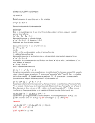 COMO COMPLETAR CUADRADOS

1)EJEMPLO

Dada la ecuación de segundo grado en dos variables

x² + y² - 6x - 8y = - 9

Explicar qué clase de cónica representa.

SOLUCIÓN
Ésta es la ecuación general de una circunferencia. La puedes reconocer, porque la ecuación
general tiene la forma:
Ax² + Bx + Cy² + Dy + E = 0
La ecuación general en este ejercicio es:
x² + y² - 6x - 8y + 9 = 0; donde A = 1; C=1
Puede ser una circunferencia veamos:

La ecuación canónica de una circunferencia es:
(x - h)² + (y - k)² = r²
donde:
(h, k) = son las coordenadas del centro de la circunferencia.
r = radio de la circunferencia
La ecuación canónica de la circunferencia en este ejercicio la obtienes de la siguiente forma:
x² + y² - 6x - 8y = -9
Agrupas los términos semejantes (las términos que tienen "x" por un lado, y los que tienen "y" por
otro, dejando un espacio):
x² - 6x + y² - 8y = -9
Ahora completamos cuadrados.

(x² - 6x ? ) + (y² - 8y ? ) = -9
Completemos cuadrados en x ,para ello tomas el coeficiente de "x", ( en este caso es 6),le sacas la
mitad, y luego lo elevas al cuadrado. El número que "acompaña" a la "x" es el 6. Bien. La mitad de
dicho número es 6/2 = 3. Ahora lo elevas al cuadrado: (3)² = 9, lo sumamos y lo restamos y lo
colocamos en el espacio donde se encuentra el interrogante así:

(x² - 6x +(3)² -(3)² ) + (y² - 8y ? ) = -9
Hacemos exactamente lo mismo con las "y". Tomas el número el coeficiente que "acompaña" a la
"y", le sacas la mitad, y luego lo elevas al cuadrado. El coeficiente que "acompaña" a la "y" es el 8.
Bien. La mitad de dicho número es 8/2 = 4. Ahora lo elevas al cuadrado: (4)² = 16. Este número
resultante es el que vas a colocar en el espacio donde se encuentra el interrogante así:

(x² - 6x +(3)² -(3)² ) + (y² - 8y +(4)² -(4)² ) = -9
Los trinomios que tengo señalado se llaman trinomios cuadrados perfectos x² - 6x +(3)² y se
pueden factorizar como x² - 6x +(3)² = (x-3)² lo mismo para y² - 8y +(4)²= (y-4)²

Tenemos

 (x² - 6x +(3)² -(3)² ) + (y² - 8y +(4)² -(4)² ) = -9 donde
(x-3)² - (3)² + (y-4)² -(4)² =-9

(x-3)² + (y-4)² =-9+ (3)² +(4)²
 