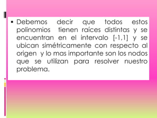  Debemos decir que todos estos
polinomios tienen raíces distintas y se
encuentran en el intervalo [-1,1] y se
ubican simétricamente con respecto al
origen y lo mas importante son los nodos
que se utilizan para resolver nuestro
problema.
 