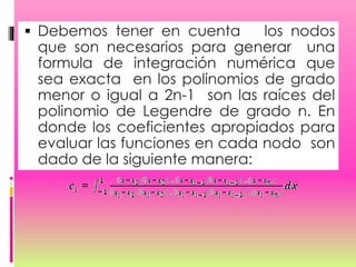  Debemos tener en cuenta los nodos
que son necesarios para generar una
formula de integración numérica que
sea exacta en los polinomios de grado
menor o igual a 2n-1 son las raíces del
polinomio de Legendre de grado n. En
donde los coeficientes apropiados para
evaluar las funciones en cada nodo son
dado de la siguiente manera:
 