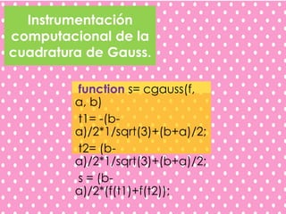 Instrumentación
computacional de la
cuadratura de Gauss.
function s= cgauss(f,
a, b)
t1= -(b-
a)/2*1/sqrt(3)+(b+a)/2;
t2= (b-
a)/2*1/sqrt(3)+(b+a)/2;
s = (b-
a)/2*(f(t1)+f(t2));
 