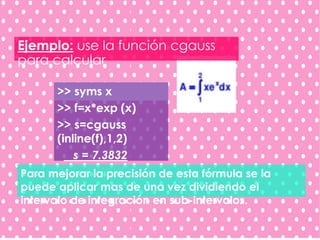 Para mejorar la precisión de esta fórmula se la
puede aplicar mas de una vez dividiendo el
intervalo de integración en sub-intervalos.
Ejemplo: use la función cgauss
para calcular
>> syms x
>> f=x*exp (x)
>> s=cgauss
(inline(f),1,2)
s = 7.3832
 
