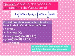 Ejemplo: aplique dos veces la
cuadratura de Gauss en el
ejemplo anterior.
En cada sub-intervalo se le aplica la
fórmula de la Cuadratura de Gauss:
>> syms x
>> f= x*exp (x);
>> s= cgauss(inline(f),1,1.5)+
cgauss(inline(f),1,1.5,2)
s = 7.3886
Se puede dividir el intervalo en más
sub-intervalos para obtener mayor
precisión.
 