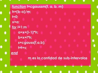 function t=cgaussm(f, a, b, m)
h=(b-a)/m;
t=0;
x=a;
for i=1:m
a=x+(i-1)*h;
b=x+i*h;
s=cgauss(f,a,b);
t=t+s;
end
m es la cantidad de sub-intervalos
 