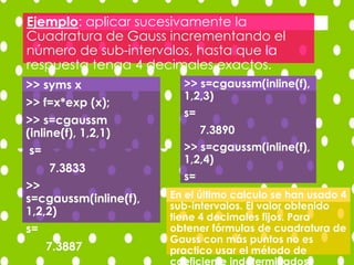 Ejemplo: aplicar sucesivamente la
Cuadratura de Gauss incrementando el
número de sub-intervalos, hasta que la
respuesta tenga 4 decimales exactos.
>> syms x
>> f=x*exp (x);
>> s=cgaussm
(inline(f), 1,2,1)
s=
7.3833
>>
s=cgaussm(inline(f),
1,2,2)
s=
7.3887
>> s=cgaussm(inline(f),
1,2,3)
s=
7.3890
>> s=cgaussm(inline(f),
1,2,4)
s=
7.3890En el último calculo se han usado 4
sub-intervalos. El valor obtenido
tiene 4 decimales fijos. Para
obtener fórmulas de cuadratura de
Gauss con más puntos no es
practico usar el método de
 
