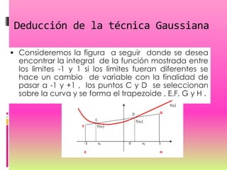 Deducción de la técnica Gaussiana
 Consideremos la figura a seguir donde se desea
encontrar la integral de la función mostrada entre
los limites -1 y 1 si los limites fueran diferentes se
hace un cambio de variable con la finalidad de
pasar a -1 y +1 , los puntos C y D se seleccionan
sobre la curva y se forma el trapezoide , E,F, G y H .
 