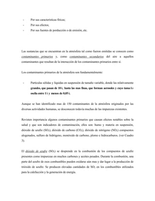 - Por sus características fíricas;
- Por sus efectos;
- Por sus fuentes de porducción o de emisión, etc.
Las sustancias que se encuentran en la atmósfera tal como fueron emitidas se conocen como
contaminantes primarios y, como contaminantes secundarios del aire a aquellos
contaminantes que resultan de la interacción de los contaminantes primarios entre sí.
Los contaminantes primarios de la atmósfera son fundamentalmente:
- Partículas sólidas y líquidas en suspensión de tamaño variable, donde las relativamente
grandes, que pasan de 10 ì, hasta las mas finas, que forman aerosoles y cuyo tamaño
oscila entre 1 ì y menos de 0,05 ì.
Aunque se han identificado mas de 150 contaminantes de la atmósfera originados por las
diversas actividades humanas, se desconocen todavía muchas de las impurezas existentes.
Revisten importancia algunos contaminantes primarios que causan efectos notables sobre la
salud y que son indicadores de contaminación, ellos son: humo y materia en suspensión,
dióxido de azufre (SO2), dióxido de carbono (CO2), dióxido de nitrógeno (NO2) compuestos
alogenados, sulfuro de hidrógeno, monóxido de carbono, plomo e hidrocarburos. (ver Cuadro
3).
El dióxido de azufre (SO2) se desprende en la combustión de los compuestos de azufre
presentes como impurezas en muchos carbones y aceites pesados. Durante la combustión, una
parte del azufre de esos combustibles pueden oxidarse aún mas y dar lugar a la producción de
trióxido de azufre. Se producen elevadas cantidades de SO2 en los combustibles utilizados
para la calefacción y la generación de energía.
 