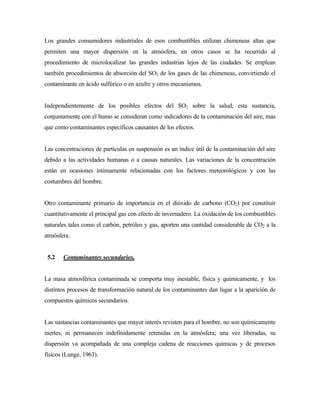 Los grandes consumidores industriales de esos combustibles utilizan chimeneas altas que
permiten una mayor dispersión en la atmósfera, en otros casos se ha recurrido al
procedimiento de microlocalizar las grandes industrias lejos de las ciudades. Se emplean
también procedimientos de absorción del SO2 de los gases de las chimeneas, convirtiendo el
contaminante en ácido sulfúrico o en azufre y otros mecanismos.
Independientemente de los posibles efectos del SO2 sobre la salud, esta sustancia,
conjuntamente con el humo se consideran como indicadores de la contaminación del aire, mas
que como contaminantes específicos causantes de los efectos.
Las concentraciones de partículas en suspensión es un índice útil de la contaminación del aire
debido a las actividades humanas o a causas naturales. Las variaciones de la concentración
están en ocasiones intimamente relacionadas con los factores meteorológicos y con las
costumbres del hombre.
Otro contaminante primario de importancia en el dióxido de carbono (CO2) por constituir
cuantitativamente el principal gas con efecto de invernadero. La oxidación de los combustibles
naturales tales como el carbón, petróleo y gas, aporten una cantidad considerable de CO2 a la
atmósfera.
5.2 Contaminantes secundarios.
La masa atmosférica contaminada se comporta muy inestable, física y químicamente, y los
distintos procesos de transformación natural de los contaminantes dan lugar a la aparición de
compuestos químicos secundarios.
Las sustancias contaminantes que mayor interés revisten para el hombre, no son químicamente
inertes, ni permanecen indefinidamente retenidas en la atmósfera; una vez liberadas, su
dispersión va acompañada de una compleja cadena de reacciones químicas y de procesos
físicos (Lunge, 1963).
 