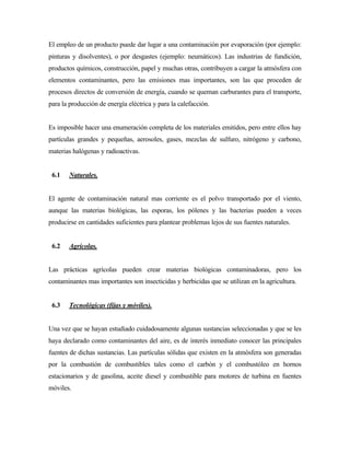 El empleo de un producto puede dar lugar a una contaminación por evaporación (por ejemplo:
pinturas y disolventes), o por desgastes (ejemplo: neumáticos). Las industrias de fundición,
productos químicos, construcción, papel y muchas otras, contribuyen a cargar la atmósfera con
elementos contaminantes, pero las emisiones mas importantes, son las que proceden de
procesos directos de conversión de energía, cuando se queman carburantes para el transporte,
para la producción de energía eléctrica y para la calefacción.
Es imposible hacer una enumeración completa de los materiales emitidos, pero entre ellos hay
partículas grandes y pequeñas, aerosoles, gases, mezclas de sulfuro, nitrógeno y carbono,
materias halógenas y radioactivas.
6.1 Naturales.
El agente de contaminación natural mas corriente es el polvo transportado por el viento,
aunque las materias biológicas, las esporas, los pólenes y las bacterias pueden a veces
producirse en cantidades suficientes para plantear problemas lejos de sus fuentes naturales.
6.2 Agrícolas.
Las prácticas agrícolas pueden crear materias biológicas contaminadoras, pero los
contaminantes mas importantes son insecticidas y herbicidas que se utilizan en la agricultura.
6.3 Tecnológicas (fijas y móviles).
Una vez que se hayan estudiado cuidadosamente algunas sustancias seleccionadas y que se les
haya declarado como contaminantes del aire, es de interés inmediato conocer las principales
fuentes de dichas sustancias. Las partículas sólidas que existen en la atmósfera son generadas
por la combustión de combustibles tales como el carbón y el combustóleo en hornos
estacionarios y de gasolina, aceite diesel y combustible para motores de turbina en fuentes
móviles.
 