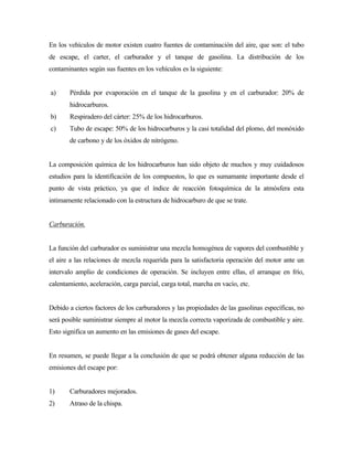 En los vehículos de motor existen cuatro fuentes de contaminación del aire, que son: el tubo
de escape, el carter, el carburador y el tanque de gasolina. La distribución de los
contaminantes según sus fuentes en los vehículos es la siguiente:
a) Pérdida por evaporación en el tanque de la gasolina y en el carburador: 20% de
hidrocarburos.
b) Respiradero del cárter: 25% de los hidrocarburos.
c) Tubo de escape: 50% de los hidrocarburos y la casi totalidad del plomo, del monóxido
de carbono y de los óxidos de nitrógeno.
La composición química de los hidrocarburos han sido objeto de muchos y muy cuidadosos
estudios para la identificación de los compuestos, lo que es sumamante importante desde el
punto de vista práctico, ya que el índice de reacción fotoquímica de la atmósfera esta
intimamente relacionado con la estructura de hidrocarburo de que se trate.
Carburación.
La función del carburador es suministrar una mezcla homogénea de vapores del combustible y
el aire a las relaciones de mezcla requerida para la satisfactoria operación del motor ante un
intervalo amplio de condiciones de operación. Se incluyen entre ellas, el arranque en frío,
calentamiento, aceleración, carga parcial, carga total, marcha en vacío, etc.
Debido a ciertos factores de los carburadores y las propiedades de las gasolinas específicas, no
será posible suministrar siempre al motor la mezcla correcta vaporizada de combustible y aire.
Esto significa un aumento en las emisiones de gases del escape.
En resumen, se puede llegar a la conclusión de que se podrá obtener alguna reducción de las
emisiones del escape por:
1) Carburadores mejorados.
2) Atraso de la chispa.
 
