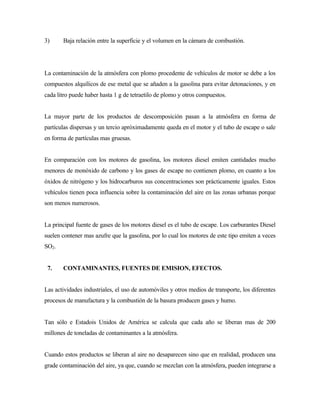 3) Baja relación entre la superficie y el volumen en la cámara de combustión.
La contaminación de la atmósfera con plomo procedente de vehículos de motor se debe a los
compuestos alquílicos de ese metal que se añaden a la gasolina para evitar detonaciones, y en
cada litro puede haber hasta 1 g de tetraetilo de plomo y otros compuestos.
La mayor parte de los productos de descomposición pasan a la atmósfera en forma de
partículas dispersas y un tercio apróximadamente queda en el motor y el tubo de escape o sale
en forma de partículas mas gruesas.
En comparación con los motores de gasolina, los motores diesel emiten cantidades mucho
menores de monóxido de carbono y los gases de escape no contienen plomo, en cuanto a los
óxidos de nitrógeno y los hidrocarburos sus concentraciones son prácticamente iguales. Estos
vehículos tienen poca influencia sobre la contaminación del aire en las zonas urbanas porque
son menos numerosos.
La principal fuente de gases de los motores diesel es el tubo de escape. Los carburantes Diesel
suelen contener mas azufre que la gasolina, por lo cual los motores de este tipo emiten a veces
SO2.
7. CONTAMINANTES, FUENTES DE EMISION, EFECTOS.
Las actividades industriales, el uso de automóviles y otros medios de transporte, los diferentes
procesos de manufactura y la combustión de la basura producen gases y humo.
Tan sólo e Estadois Unidos de América se calcula que cada año se liberan mas de 200
millones de toneladas de contaminantes a la atmósfera.
Cuando estos productos se liberan al aire no desaparecen sino que en realidad, producen una
grade contaminación del aire, ya que, cuando se mezclan con la atmósfera, pueden integrarse a
 