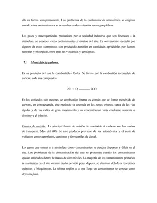 ella en forma semipermanente. Los problemas de la contaminación atmosférica se originan
cuando estos contaminantes se acumulan en determinadas zonas geográficas.
Los gases y macropartículas producidos por la sociedad industrial que son liberados a la
atmósfera, se conocen como contaminantes primarios del aire. Es conveniente recordar que
algunos de estos compuestos son producidos también en cantidades apreciables por fuentes
naturales y biológicas, entre ellas las volcánicas y geológicas.
7.1 Monóxido de carbono.
Es un producto del uso de combustibles fósiles. Se forma por la combustión incompleta de
carbono o de sus compuestos.
2C + O2 ----------- 2CO
En los vehículos con motores de combustión interna es común que se forme monóxido de
carbono, en consecuencia, este producto se acumula en las zonas urbanas, cerca de las vías
rápidas y de las calles de gran movimiento y su concentración varía conforme aumenta o
disminuye el tránsito.
Fuentes de emisión. La principal fuente de emisión de monóxido de carbono son los medios
de transporte. Mas del 90% de este producto proviene de los automóviles y el resto de
vehículos como aeroplanos, camiones y ferrocarriles de diesel.
Los gases que entran a la atmósfera como contaminantes se pueden dispersar y diluir en el
aire. Los problemas de la contaminación del aire se presentan cuando los contaminantes
quedan atrapados dentro de masas de aire móviles. La mayoría de los contaminantes primarios
se mantienen en el aire durante cierto período, pero, depués, se eliminan debido a reacciones
químicas y bioquímicas. La última región a la que llega un contaminante se conoce como
depósito final.
 
