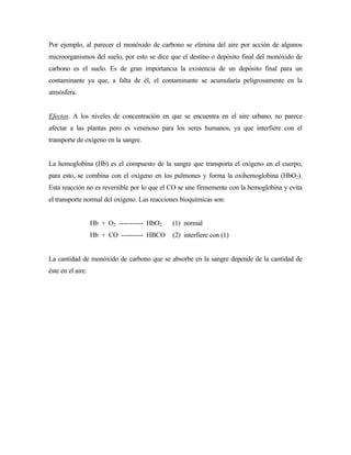 Por ejemplo, al parecer el monóxido de carbono se elimina del aire por acción de algunos
microorganismos del suelo, por esto se dice que el destino o depósito final del monóxido de
carbono es el suelo. Es de gran importancia la existencia de un depósito final para un
contaminante ya que, a falta de él, el contaminante se acumularía peligrosamente en la
atmósfera.
Efectos. A los niveles de concentración en que se encuentra en el aire urbano, no parece
afectar a las plantas pero es venenoso para los seres humanos, ya que interfiere con el
transporte de oxígeno en la sangre.
La hemoglobina (Hb) es el compuesto de la sangre que transporta el oxígeno en el cuerpo,
para esto, se combina con el oxígeno en los pulmones y forma la oxihemoglobina (HbO2).
Esta reacción no es reversible por lo que el CO se une firmemente con la hemoglobina y evita
el transporte normal del oxígeno. Las reacciones bioquímicas son:
Hb + O2 ----------- HbO2 (1) normal
Hb + CO ---------- HBCO (2) interfiere con (1)
La cantidad de monóxido de carbono que se absorbe en la sangre depende de la cantidad de
éste en el aire.
 