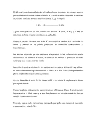 El SO2 es el contaminante del aire derivado del azufre mas importante; sin embargo, algunos
procesos industriales emiten trióxido de azufre, SO3, el cual se forma también en la atmósfera
en pequeñas cantidades debido a la reacción entre el SO2 y el oxígeno:
2 SO2 + O2 -------------------- 2 SO3
Algunas macropartículas del aire catalizan esta reacción. A veces, el SO2 y el SO3 se
mencionan en forma conjunta como óxidos de azufre, SOx.
Fuentes de emisión. La mayor parte de los SOx antropogénicos proviene de la combustión de
carbón y petróleo en las plantas generadoras de electricidad (carboeléctricas y
termoeléctricas).
Los procesos industriales que mas contribuyen a la presencia de SOx en la atmósfera son la
calcinación de los minerales de sulfuro, la refinación del petróleo, la producción de óxido
sulfúrico y la de coque a partir del carbón.
Los óxidos de azufre se eliminan del aire mediante su conversión en ácido sulfúrico y sulfatos.
En esta forma terminan depositándose sobre la tierra o en el mar, ya sea con la precipitación
pluvial o sedimentándose en forma de partículas.
Efectos. Los óxidos de azufre del aire pueden inhibir el crecimiento de las plantas y ser letales
para algunas de ellas.
Cuando las plantas están expuestas a concentraciones subletales de dióxido de azufre durante
largos períodos, el follaje muere y se seca. Las plantas se ven afectadas cuando las diversas
especies vegetales son diferentes.
No se sabe todavía cuales efectos a largo plazo pueda tener en los seres humanos la exposición
a concentraciones bajas de SO2.
 