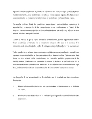 depositan sobre la vegetación, el ganado, las superficies del suelo, del agua y otros objetivos,
cuando son arrastrados de la atmósfera por la lluvia o se escapan al espacio. En algunos casos
los contaminantes se pueden volver a introducir en la atmósfera por la acción del viento.
En aquellas regiones donde las condiciones topográficas y meteorológicas conducen a la
acumulación y concentración de los contaminantes, como en el caso de la Ciudad de los
Angeles, los contaminantes pueden acelerar el deterioro de los edificios y afectar la salud
pública, así como la vegetación aérea.
Durante el período en que el viento arrastra los contaminantes, pueden experimentar cambios
físicos y químicos. El neblumo con la consecuente irritación a los ojos, es el resultado de la
interacción en la atmósfera de los óxidos de nitrógeno, ciertos hidrocarburos y la energía solar.
En las grandes áreas urbanas, los contaminantes emitidos por numerosas fuentes puntuales, así
como de fuentes distribuidas se dispersan sobre toda el área geográfica. Cualquier sitio dado
dentro del área urbana recibe contaminantes en cantidades variables procedentes de las
diversas fuentes, dependiendo de los vientos existentes, la presencia de edificios altos, etc. Si
no se ha de exceder la contaminación permisible de un determinado contaminante de un lugar
dado, será necesario establecer las contribuciones de las diferentes fuentes individuales.
La dispersión de un contaminante en la atmósfera es el resultado de tres mecanismos
dominantes:
1. El movimiento medio general del aire que transporte el contaminante en la dirección
del viento.
2. Las fluctuaciones turbulentas de la velocidad que dispersan el contaminante en todas
direcciones.
 