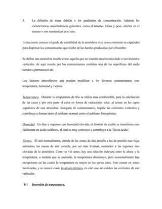 3. La difusión de masa debido a los gradientes de concentración. Además las
características aerodinámicas generales, como el tamaño, forma y peso, afectan en el
terreno o son mantenidas en el aire.
Es necesario conocer el grado de estabilidad de la atmósfera si se desea estimular su capacidad
para dispersar los contaminantes que recibe de las fuentes producidas por el hombre.
Se define una atmósfera estable como aquella que no muestra mucho mezclado o movimientos
verticales. de aquí resulta por los contaminantes emitidos una de las superficies del suelo
tienden a permanecer ahí.
Los factores atmosféricos que pueden modificar a los diversos contaminantes son:
temperatura, humedad y vientos.
Temperatura. Durante la temperatura de frío se utiliza mas combustible, para la calefacción
de las casas y por otra parte el calor en forma de radiaciones solar, al actuar en las capas
superiores de una atmósfera recargada de contaminantes, impide las corrientes verticales y
contribuye a formar tanto el neblumo normal como el neblumo fotoquímico.
Humedad. En días y regiones con humedad elevada, el dióxido de azufre se transforma mas
fácilmente en ácido sulfúrico, el cual es muy corrosivo y contribuye a la "lluvia ácida".
Vientos. El aire normalmente, circula de las zonas de alta presión a las de presión mas baja;
asímismo, las masas de aire caliente, por ser mas livianas, ascienden a las regiones mas
elevadas de la atmósfera. Como se vió antes, hay una relación indirecta entre la altura y la
temperatura, a medida que se asciende, la temperatura disminuye, pero ocasionalmente hay
excepciones en las cuales la temperatura es mayor en las partes altas. Esto ocurre en zonas
localizadas, y se conoce como inversión térmica, en este caso no existen las corrientes de aire
verticales.
8.1 Inversión de temperatura.
 