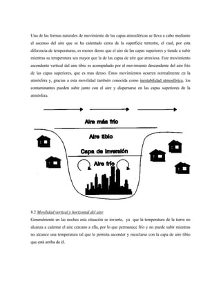 Una de las formas naturales de movimiento de las capas atmosféricas se lleva a cabo mediante
el ascenso del aire que se ha calentado cerca de la superficie terrestre, el cual, por esta
diferencia de temperaturas, es menos denso que el aire de las capas superiores y tiende a subir
mientras su temperatura sea mayor que la de las capas de aire que atraviesa. Este movimiento
ascendente vertical del aire tibio es acompañado por el movimiento descendente del aire frío
de las capas superiores, que es mas denso. Estos movimientos ocurren normalmente en la
atmósfera y, gracias a esta movilidad también conocida como inestabilidad atmosférica, los
contaminantes pueden subir junto con el aire y dispersarse en las capas superiores de la
atmósfera.
8.2 Movilidad vertical y horizontal del aire
Generalmente en las noches esta situación se invierte, ya que la temperatura de la tierra no
alcanza a calentar el aire cercano a ella, por lo que permanece frío y no puede subir mientras
no alcance una temperatura tal que le permita ascender y mezclarse con la capa de aire tibio
que está arriba de él.
 