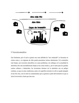 8.3 Inversión atmosférica
Este fenómeno, por el cual se genera una zona definida de "aire estancado" es frecuente en
ciertas zonas y, en algunaas de ellas puede presentarse incluso diariamente. Si la atmósfera
está limpia, una inversión atmosférica no causa problemas; sin embargo en la actualidad la
atmósfera sólo está razonablemente limpia en las zonas rurales y, por lo tanto para los grandes
centros urbanos e industriales, las inversiones térmicas de la atmósfera son un peligro
contínuo, ya que en estas condiciones, junto a la superficie terrestre no sólo se queda atrapado
el aire frío sino, con él, todo los contaminantes que se generen a partir del momento en que se
inicie la inversión y hasta que ésta cese.
 