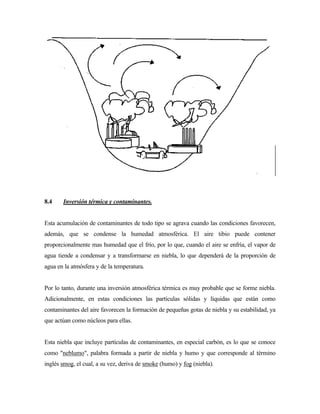 8.4 Inversión térmica y contaminantes.
Esta acumulación de contaminantes de todo tipo se agrava cuando las condiciones favorecen,
además, que se condense la humedad atmosférica. El aire tibio puede contener
proporcionalmente mas humedad que el frío, por lo que, cuando el aire se enfría, el vapor de
agua tiende a condensar y a transformarse en niebla, lo que dependerá de la proporción de
agua en la atmósfera y de la temperatura.
Por lo tanto, durante una inversión atmosférica térmica es muy probable que se forme niebla.
Adicionalmente, en estas condiciones las partículas sólidas y líquidas que están como
contaminantes del aire favorecen la formación de pequeñas gotas de niebla y su estabilidad, ya
que actúan como núcleos para ellas.
Esta niebla que incluye partículas de contaminantes, en especial carbón, es lo que se conoce
como "neblumo", palabra formada a partir de niebla y humo y que corresponde al término
inglés smog, el cual, a su vez, deriva de smoke (humo) y fog (niebla).
 