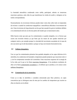 La humedad atmosférica condensada como niebla, participará, además en numerosas
reacciones químicas, entre ellas las que transforman los óxidos de azufre y nitrógeno en los
ácidos correspondientes.
Ocasionalmente, las inversiones térmicas pueden durar varios días sobre todo en temporadas
de invierno o cuando las condiciones topográficas o atmosféricas dificultan el movimiento del
aire. Estas inversiones de larga duración son las que han causado los graves incidentes debidos
a la contaminación del aire en diversas partes del mundo que se mencionaron antes.
Debe hacerse notar que para que los contaminantes se queden atrapados, no es forzoso que
ocurra una inversión térmica ya que basta que las masas de aire queden inmóviles por
cualquier motivo, por ejemplo porque la velocidad del movimiento ascendente de la masa de
aire sea menor que la del descendente o porque no haya movimiento horizontal de ésta.
8.5 Neblumo fotoquímico.
Una vez que los contaminantes primarios han quedado atrapados en las capas inferiores de la
atmósfera, las condiciones de humedad y temperatura pueden propiciar que reaccionen entre sí
y con los componentes normales de la atmósfera. Estas reacciones requieren de la energía de
la luz solar, por lo que se les llama reacciones fotoquímicas. A los productos resultantes de
ellas se les llama contaminantes secundarios y, al neblumo que se produce, se le conoce como
neblumo fotoquímico.
8.6 Contaminación de la estratósfera.
Como ya se dijo, la atmósfera e considera estructurada para fines prácticos, en capas
concentricas que se distinguen unas de otras por los cambios de temperatura que ocurren en
ellas en relación con la altitud.
 