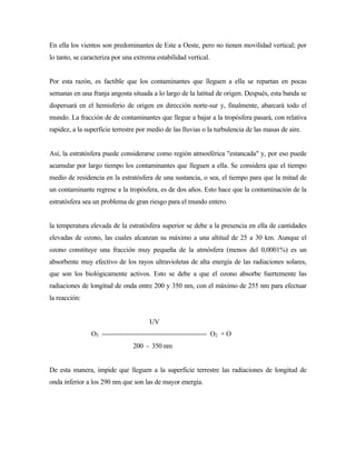 En ella los vientos son predominantes de Este a Oeste, pero no tienen movilidad vertical; por
lo tanto, se caracteriza por una extrema estabilidad vertical.
Por esta razón, es factible que los contaminantes que lleguen a ella se repartan en pocas
semanas en una franja angosta situada a lo largo de la latitud de origen. Después, esta banda se
dispersará en el hemisferio de origen en dirección norte-sur y, finalmente, abarcará todo el
mundo. La fracción de de contaminantes que llegue a bajar a la tropósfera pasará, con relativa
rapidez, a la superficie terrestre por medio de las lluvias o la turbulencia de las masas de aire.
Así, la estratósfera puede considerarse como región atmosférica "estancada" y, por eso puede
acumular por largo tiempo los contaminantes que lleguen a ella. Se considera que el tiempo
medio de residencia en la estratósfera de una sustancia, o sea, el tiempo para que la mitad de
un contaminante regrese a la tropósfera, es de dos años. Esto hace que la contaminación de la
estratósfera sea un problema de gran riesgo para el mundo entero.
la temperatura elevada de la estratósfera superior se debe a la presencia en ella de cantidades
elevadas de ozono, las cuales alcanzan su máximo a una altitud de 25 a 30 km. Aunque el
ozono constituye una fracción muy pequeña de la atmósfera (menos del 0,0001%) es un
absorbente muy efectivo de los rayos ultravioletas de alta energía de las radiaciones solares,
que son los biológicamente activos. Esto se debe a que el ozono absorbe fuertemente las
radiaciones de longitud de onda entre 200 y 350 nm, con el máximo de 255 nm para efectuar
la reacción:
UV
O3 ----------------------------------------------- O2 + O
200 - 350 nm
De esta manera, impide que lleguen a la superficie terrestre las radiaciones de longitud de
onda inferior a los 290 nm que son las de mayor energía.
 