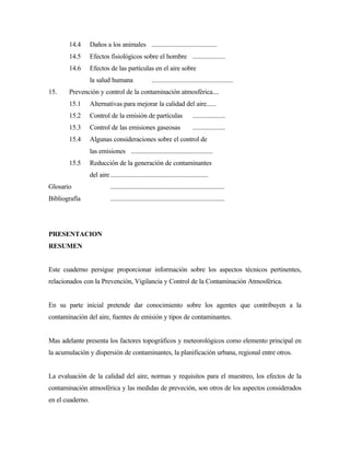 14.4 Daños a los animales ........................................
14.5 Efectos fisiológicos sobre el hombre ....................
14.6 Efectos de las partículas en el aire sobre
la salud humana ..................................................
15. Prevención y control de la contaminación atmosférica....
15.1 Alternativas para mejorar la calidad del aire......
15.2 Control de la emisión de partículas ....................
15.3 Control de las emisiones gaseosas ....................
15.4 Algunas consideraciones sobre el control de
las emisiones ..................................................
15.5 Reducción de la generación de contaminantes
del aire............................................................
Glosario ......................................................................
Bibliografía ......................................................................
PRESENTACION
RESUMEN
Este cuaderno persigue proporcionar información sobre los aspectos técnicos pertinentes,
relacionados con la Prevención, Vigilancia y Control de la Contaminación Atmosférica.
En su parte inicial pretende dar conocimiento sobre los agentes que contribuyen a la
contaminación del aire, fuentes de emisión y tipos de contaminantes.
Mas adelante presenta los factores topográficos y meteorológicos como elemento principal en
la acumulación y dispersión de contaminantes, la planificación urbana, regional entre otros.
La evaluación de la calidad del aire, normas y requisitos para el muestreo, los efectos de la
contaminación atmosférica y las medidas de preveción, son otros de los aspectos considerados
en el cuaderno.
 