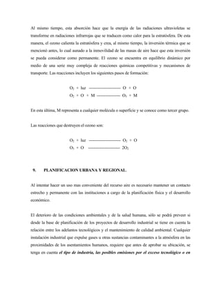 Al mismo tiempo, esta absorción hace que la energía de las radiaciones ultravioletas se
transforme en radiaciones infrarrojas que se traducen como calor para la estratósfera. De esta
manera, el ozono calienta la estratósfera y crea, al mismo tiempo, la inversión térmica que se
mencionó antes, lo cual aunado a la inmovilidad de las masas de aire hace que esta inversión
se pueda considerar como permanente. El ozono se encuentra en equilibrio dinámico por
medio de una serie muy compleja de reacciones químicas competitivas y mecanismos de
transporte. Las reacciones incluyen los siguientes pasos de formación:
O2 + luz ----------------------- O.
+ O.
O2 + O.
+ M ----------------- O3 + M
En esta última, M representa a cualquier molécula o superficie y se conoce como tercer grupo.
Las reacciones que destruyen el ozono son:
O2 + luz ----------------------- O2 + O.
O3 + O.
----------------------- 2O2
9. PLANIFICACION URBANA Y REGIONAL.
Al intentar hacer un uso mas conveniente del recurso aire es necesario mantener un contacto
estrecho y permanente con las instituciones a cargo de la planificación física y el desarrollo
económico.
El deterioro de las condiciones ambientales y de la salud humana, sólo se podrá preveer si
desde la base de planificación de los proyectos de desarrollo industrial se tiene en cuenta la
relación entre los adelantos tecnológicos y el mantenimiento de calidad ambiental. Cualquier
instalación industrial que expulse gases u otras sustancias contaminantes a la atmósfera en las
proximidades de los asentamientos humanos, requiere que antes de aprobar su ubicación, se
tenga en cuenta el tipo de industria, las posibles emisiones por el exceso tecnológico o en
 