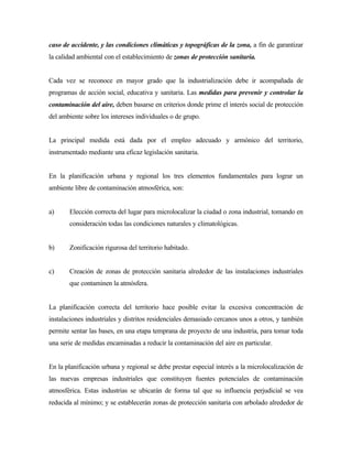 caso de accidente, y las condiciones climáticas y topográficas de la zona, a fin de garantizar
la calidad ambiental con el establecimiento de zonas de protección sanitaria.
Cada vez se reconoce en mayor grado que la industrialización debe ir acompañada de
programas de acción social, educativa y sanitaria. Las medidas para prevenir y controlar la
contaminación del aire, deben basarse en criterios donde prime el interés social de protección
del ambiente sobre los intereses individuales o de grupo.
La principal medida está dada por el empleo adecuado y armónico del territorio,
instrumentado mediante una eficaz legislación sanitaria.
En la planificación urbana y regional los tres elementos fundamentales para lograr un
ambiente libre de contaminación atmosférica, son:
a) Elección correcta del lugar para microlocalizar la ciudad o zona industrial, tomando en
consideración todas las condiciones naturales y climatológicas.
b) Zonificación rigurosa del territorio habitado.
c) Creación de zonas de protección sanitaria alrededor de las instalaciones industriales
que contaminen la atmósfera.
La planificación correcta del territorio hace posible evitar la excesiva concentración de
instalaciones industriales y distritos residenciales demasiado cercanos unos a otros, y también
permite sentar las bases, en una etapa temprana de proyecto de una industria, para tomar toda
una serie de medidas encaminadas a reducir la contaminación del aire en particular.
En la planificación urbana y regional se debe prestar especial interés a la microlocalización de
las nuevas empresas industriales que constituyen fuentes potenciales de contaminación
atmosférica. Estas industrias se ubicarán de forma tal que su influencia perjudicial se vea
reducida al mínimo; y se establecerán zonas de protección sanitaria con arbolado alrededor de
 