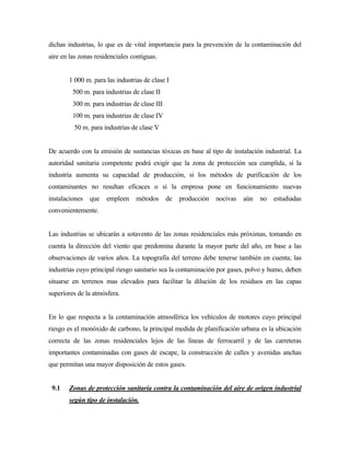 dichas industrias, lo que es de vital importancia para la prevención de la contaminación del
aire en las zonas residenciales contiguas.
1 000 m. para las industrias de clase I
500 m. para industrias de clase II
300 m. para industrias de clase III
100 m. para industrias de clase IV
50 m. para industrias de clase V
De acuerdo con la emisión de sustancias tóxicas en base al tipo de instalación industrial. La
autoridad sanitaria competente podrá exigir que la zona de protección sea cumplida, si la
industria aumenta su capacidad de producción, si los métodos de purificación de los
contaminantes no resultan eficaces o si la empresa pone en funcionamiento nuevas
instalaciones que empleen métodos de producción nocivas aún no estudiadas
convenientemente.
Las industrias se ubicarán a sotavento de las zonas residenciales más próximas, tomando en
cuenta la dirección del viento que predomina durante la mayor parte del año, en base a las
observaciones de varios años. La topografía del terreno debe tenerse también en cuenta; las
industrias cuyo principal riesgo sanitario sea la contaminación por gases, polvo y humo, deben
situarse en terrenos mas elevados para facilitar la dilución de los residuos en las capas
superiores de la atmósfera.
En lo que respecta a la contaminación atmosférica los vehículos de motores cuyo principal
riesgo es el monóxido de carbono, la principal medida de planificación urbana es la ubicación
correcta de las zonas residenciales lejos de las líneas de ferrocarril y de las carreteras
importantes contaminadas con gases de escape, la construcción de calles y avenidas anchas
que permitan una mayor disposición de estos gases.
9.1 Zonas de protección sanitaria contra la contaminación del aire de origen industrial
según tipo de instalación.
 