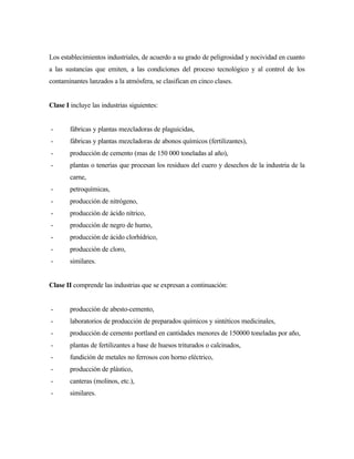 Los establecimientos industriales, de acuerdo a su grado de peligrosidad y nocividad en cuanto
a las sustancias que emiten, a las condiciones del proceso tecnológico y al control de los
contaminantes lanzados a la atmósfera, se clasifican en cinco clases.
Clase I incluye las industrias siguientes:
- fábricas y plantas mezcladoras de plaguicidas,
- fábricas y plantas mezcladoras de abonos químicos (fertilizantes),
- producción de cemento (mas de 150 000 toneladas al año),
- plantas o tenerías que procesan los residuos del cuero y desechos de la industria de la
carne,
- petroquímicas,
- producción de nitrógeno,
- producción de ácido nítrico,
- producción de negro de humo,
- producción de ácido clorhídrico,
- producción de cloro,
- similares.
Clase II comprende las industrias que se expresan a continuación:
- producción de abesto-cemento,
- laboratorios de producción de preparados químicos y sintéticos medicinales,
- producción de cemento portland en cantidades menores de 150000 toneladas por año,
- plantas de fertilizantes a base de huesos triturados o calcinados,
- fundición de metales no ferrosos con horno eléctrico,
- producción de plástico,
- canteras (molinos, etc.),
- similares.
 