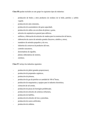 Clase III quedan incluidos en este grupo los siguientes tipos de industrias:
- producción de betún y otros productos de residuos de la hulla, petróleo y carbón
vegetal,
- producción de sales minerales,
- producción de acumuladores (de gran capacidad),
- producción de cables con envoltura de plomo y goma,
- artículos de carpintería en general para edificios,
- astilleros y fabricación de artículos de madera para la construcción de barcos,
- elaboración de cueros de animales grandes (becerros, caballos y otros),
- mataderos de animales pequeños y de aves,
- industrias de conservas de productos del mar,
- centrales azucareros,
- desmotadoras de algodón,
- plantas elaboradoras de motores,
- similares.
Clase IV incluye las industrias siguientes:
- producción de jabón (grandes proporciones),
- producción de preparados orgánicos,
- producción de pinturas,
- producción de gas de petróleo en cantidad de 100 m3
/horas,
- producción de maquinarias y equipos para la industria electrónica,
- extracción de sal común,
- producción de piezas de hormigón prefabricado,
- producción de artículos de cerámica refractaria,
- producción de ladrillos,
- producción de artículos de loza y porcelana,
- producción de cueros artificiales,
- producción de calderas,
 