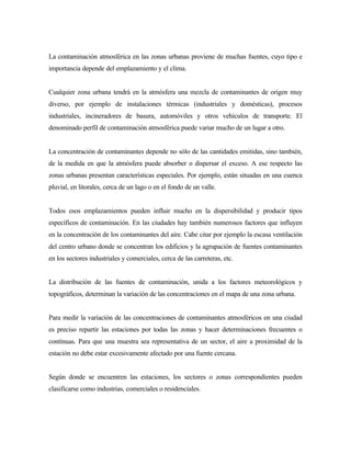 La contaminación atmosférica en las zonas urbanas proviene de muchas fuentes, cuyo tipo e
importancia depende del emplazamiento y el clima.
Cualquier zona urbana tendrá en la atmósfera una mezcla de contaminantes de origen muy
diverso, por ejemplo de instalaciones térmicas (industriales y domésticas), procesos
industriales, incineradores de basura, automóviles y otros vehículos de transporte. El
denominado perfil de contaminación atmosférica puede variar mucho de un lugar a otro.
La concentración de contaminantes depende no sólo de las cantidades emitidas, sino también,
de la medida en que la atmósfera puede absorber o dispersar el exceso. A ese respecto las
zonas urbanas presentan características especiales. Por ejemplo, están situadas en una cuenca
pluvial, en litorales, cerca de un lago o en el fondo de un valle.
Todos esos emplazamientos pueden influir mucho en la dispersibilidad y producir tipos
específicos de contaminación. En las ciudades hay también numerosos factores que influyen
en la concentración de los contaminantes del aire. Cabe citar por ejemplo la escasa ventilación
del centro urbano donde se concentran los edificios y la agrupación de fuentes contaminantes
en los sectores industriales y comerciales, cerca de las carreteras, etc.
La distribución de las fuentes de contaminación, unida a los factores meteorológicos y
topográficos, determinan la variación de las concentraciones en el mapa de una zona urbana.
Para medir la variación de las concentraciones de contaminantes atmosféricos en una ciudad
es preciso repartir las estaciones por todas las zonas y hacer determinaciones frecuentes o
contínuas. Para que una muestra sea representativa de un sector, el aire a proximidad de la
estación no debe estar excesivamente afectado por una fuente cercana.
Según donde se encuentren las estaciones, los sectores o zonas correspondientes pueden
clasificarse como industrias, comerciales o residenciales.
 