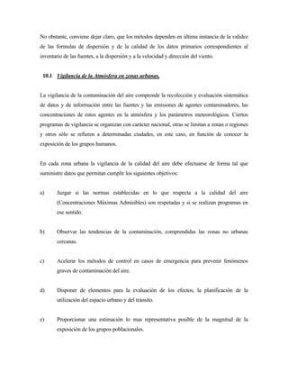 No obstante, conviene dejar claro, que los métodos dependen en última instancia de la validez
de las formulas de dispersión y de la calidad de los datos primarios correspondientes al
inventario de las fuentes, a la dispersión y a la velocidad y dirección del viento.
10.1 Vigilancia de la Atmósfera en zonas urbanas.
La vigilancia de la contaminación del aire comprende la recolección y evaluación sistemática
de datos y de información entre las fuentes y las emisiones de agentes contaminadores, las
concentraciones de estos agentes en la atmósfera y los parámetros meteorológicos. Ciertos
programas de vigilancia se organizan con carácter nacional, otras se limitan a zonas o regiones
y otros sólo se refieren a determinadas ciudades, en este caso, en función de conocer la
exposición de los grupos humanos.
En cada zona urbana la vigilancia de la calidad del aire debe efectuarse de forma tal que
suministre datos que permitan cumplir los siguientes objetivos:
a) Juzgar si las normas establecidas en lo que respecta a la calidad del aire
(Concentraciones Máximas Admisibles) son respetadas y si se realizan programas en
ese sentido.
b) Observar las tendencias de la contaminación, comprendidas las zonas no urbanas
cercanas.
c) Acelerar los métodos de control en casos de emergencia para prevenir fenómenos
graves de contaminación del aire.
d) Disponer de elementos para la evaluación de los efectos, la planificación de la
utilización del espacio urbano y del tránsito.
e) Proporcionar una estimación lo mas representativa posible de la magnitud de la
exposición de los grupos poblacionales.
 